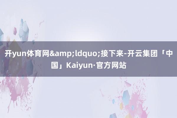 开yun体育网&ldquo;接下来-开云集团「中国」Kaiyun·官方网站