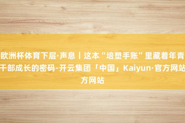 欧洲杯体育下层·声息丨这本“培塑手账”里藏着年青干部成长的密码-开云集团「中国」Kaiyun·官方网站