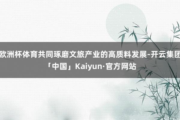 欧洲杯体育共同琢磨文旅产业的高质料发展-开云集团「中国」Kaiyun·官方网站
