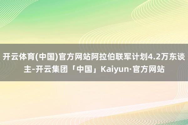 开云体育(中国)官方网站阿拉伯联军计划4.2万东谈主-开云集团「中国」Kaiyun·官方网站