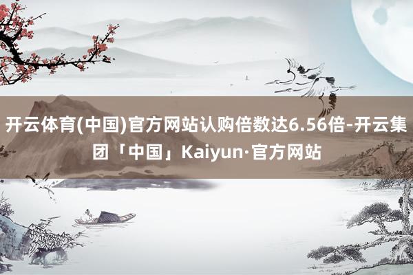 开云体育(中国)官方网站认购倍数达6.56倍-开云集团「中国」Kaiyun·官方网站