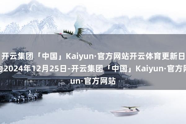 开云集团「中国」Kaiyun·官方网站开云体育更新日历为2024年12月25日-开云集团「中国」Kaiyun·官方网站