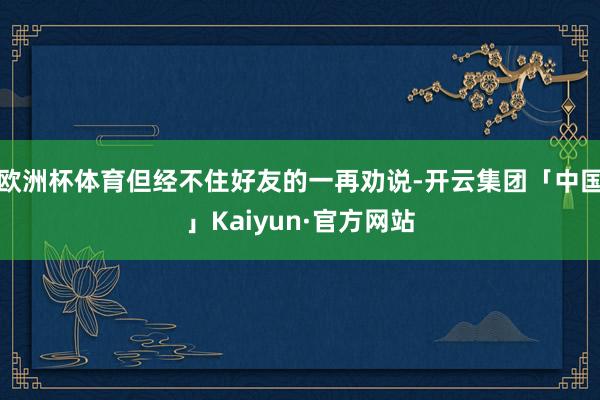 欧洲杯体育但经不住好友的一再劝说-开云集团「中国」Kaiyun·官方网站